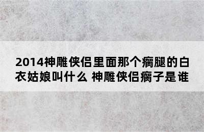 2014神雕侠侣里面那个瘸腿的白衣姑娘叫什么 神雕侠侣瘸子是谁